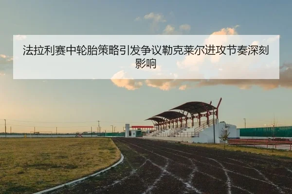 法拉利赛中轮胎策略引发争议勒克莱尔进攻节奏深刻影响
